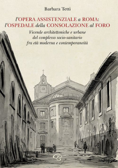 L'opera assistenziale a Roma: l'ospedale della Consolazione al Foro. Vicende architettoniche e urbane del complesso socio-sanitario fra et moderna e contemporaneit