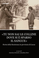 Tu non sai le colline dove si sparso il sangue. Storia della Resistenza in provincia di Lucca