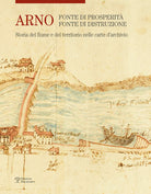 Arno. Fonte di prosperità, fonte di distruzione. Storia del fiume e del territorio nelle carte d'archivio