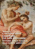 «Bizzarro e capriccioso umore». Giovanni da San Giovanni. Pittore senza regola alla corte medicea