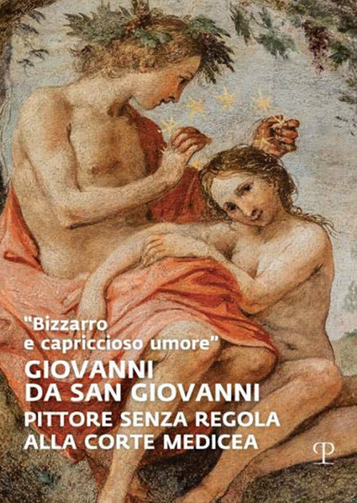 «Bizzarro e capriccioso umore». Giovanni da San Giovanni. Pittore senza regola alla corte medicea