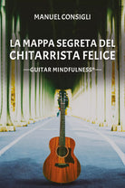 La mappa segreta del chitarrista felice. Guitar mindfulness di Manuel Consigli,