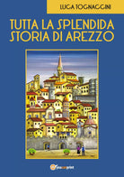 Tutta la Splendida Storia di Arezzo di Luca Tognaccini, 2018, Youcanprint