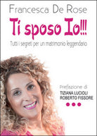 Ti sposo io!!! Tutti i segreti per un matrionio leggendario, Francesca De Rose