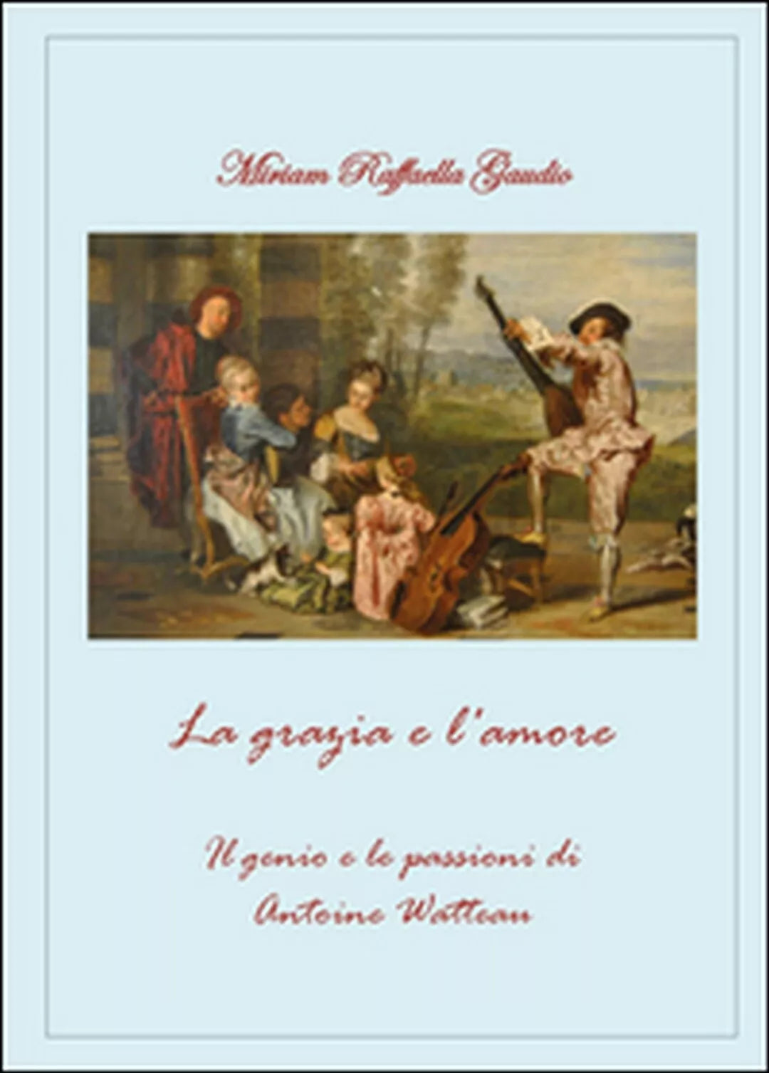 La grazia e l amore. Il genio e le passioni di Antoine Watteau Miriam Gaudio