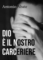 Dio e il nostro carceriere di Antonio Abate, 2018, Youcanprint