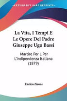 La Vita, I Tempi E Le Opere Del Padre Giuseppe Ugo Bassi: Martire Per L’Indipend
