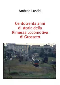Centotrenta anni di storia della Rimessa Locomotive di Grosseto di Andrea Luschi