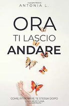 Ora Ti Lascio Andare Come Ritrovare Te Stessa Dopo una Rottura di Antonia L