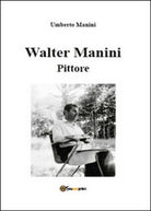 Walter Manini. Pittore, di Umberto Manini, 2015, Youcanprint - ER