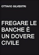 Fregare le banche e un dovere civile, di Ottavio Silvestri, 2011, Youcanprint