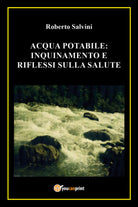 Acqua potabile: inquinamento e riflessi sulla salute - Roberto Salvini, 2017- P